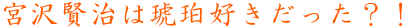 宮沢賢治は琥珀好きだった？！
